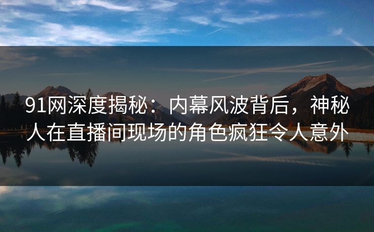 91网深度揭秘:内幕风波背后,神秘人在直播间现场的角色疯狂令人意外 91网深度揭秘:内幕风波背后,神秘人在直播间现场的角色疯狂令人意外