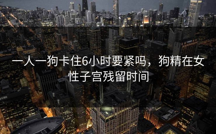 一人一狗卡住6小时要紧吗,狗精在女性子宫残留时间 一人一狗卡住6小时要紧吗,狗精在女性子宫残留时间
