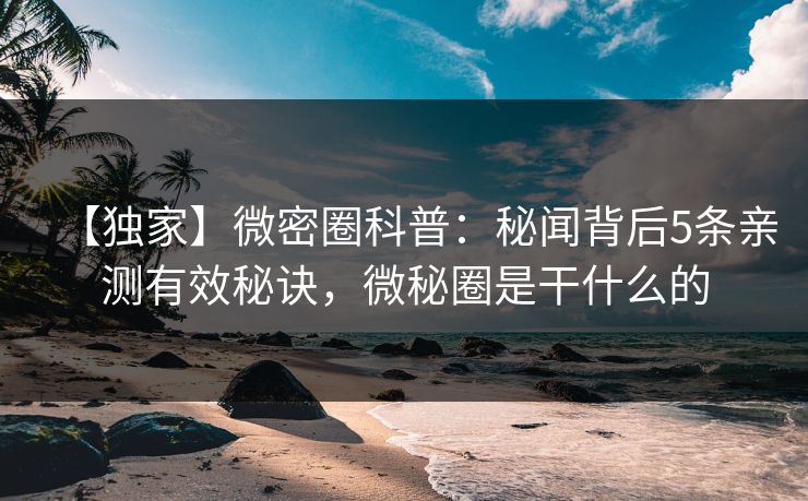 【独家】微密圈科普：秘闻背后5条亲测有效秘诀，微秘圈是干什么的