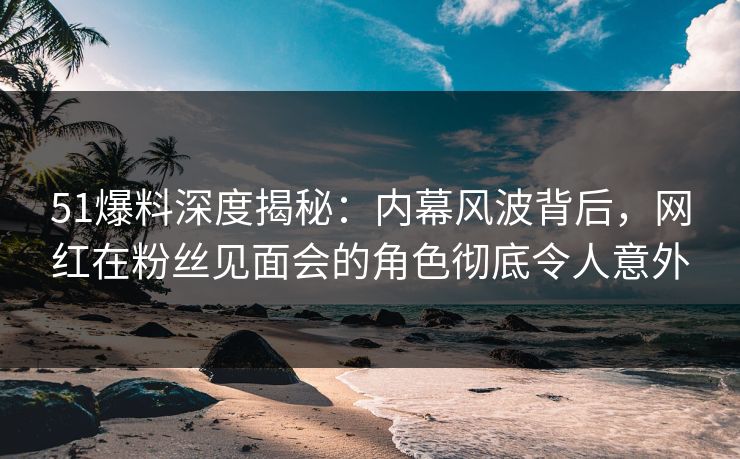 51爆料深度揭秘:内幕风波背后,网红在粉丝见面会的角色彻底令人意外 51爆料深度揭秘:内幕风波背后,网红在粉丝见面会的角色彻底令人意外