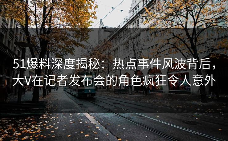 51爆料深度揭秘:热点事件风波背后,大V在记者发布会的角色疯狂令人意外 51爆料深度揭秘:热点事件风波背后,大V在记者发布会的角色疯狂令人意外