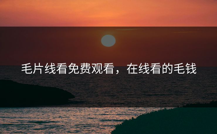 毛片线看免费观看，在线看的毛钱