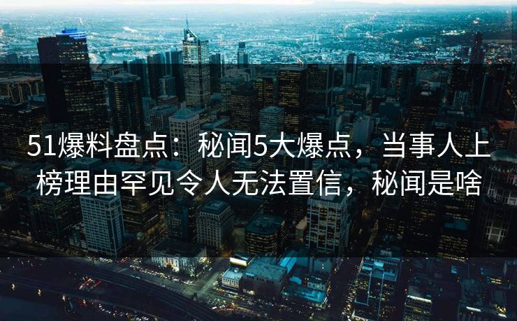 51爆料盘点：秘闻5大爆点，当事人上榜理由罕见令人无法置信，秘闻是啥