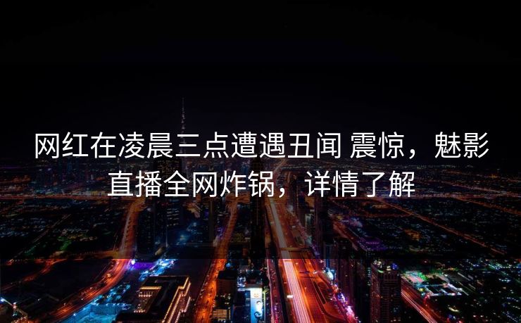 网红在凌晨三点遭遇丑闻 震惊，魅影直播全网炸锅，详情了解