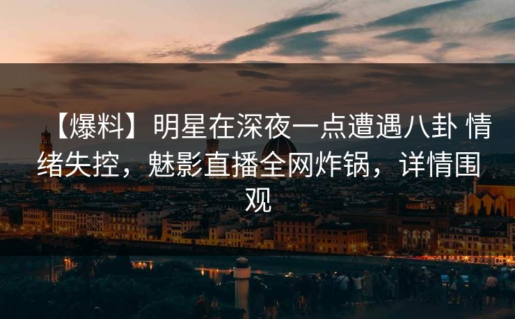 【爆料】明星在深夜一点遭遇八卦 情绪失控，魅影直播全网炸锅，详情围观
