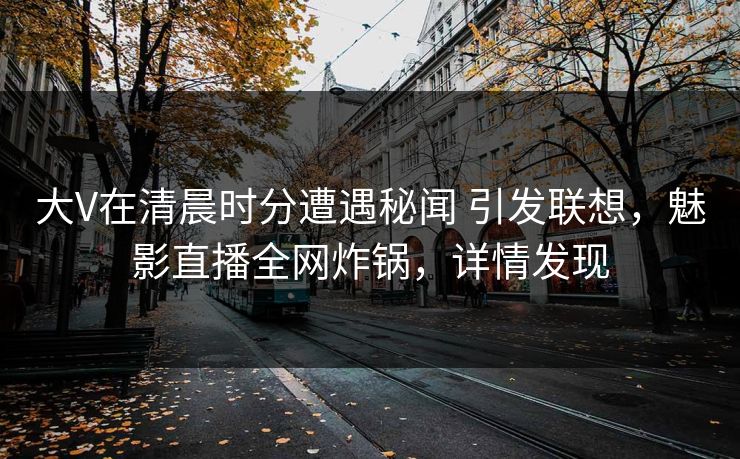 大V在清晨时分遭遇秘闻 引发联想，魅影直播全网炸锅，详情发现