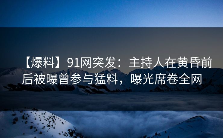【爆料】91网突发：主持人在黄昏前后被曝曾参与猛料，曝光席卷全网