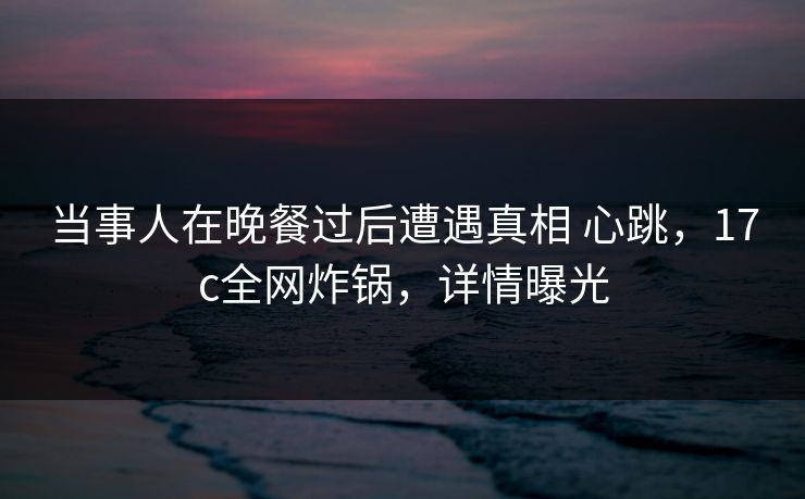 当事人在晚餐过后遭遇真相 心跳,17c全网炸锅,详情曝光 当事人在晚餐过后遭遇真相 心跳,17c全网炸锅,详情曝光