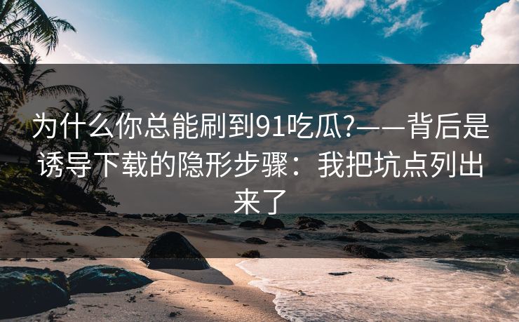 为什么你总能刷到91吃瓜?——背后是诱导下载的隐形步骤：我把坑点列出来了