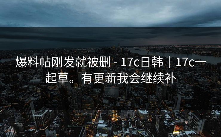 爆料帖刚发就被删 - 17c日韩｜17c一起草。有更新我会继续补
