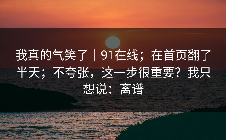 我真的气笑了｜91在线；在首页翻了半天；不夸张，这一步很重要？我只想说：离谱