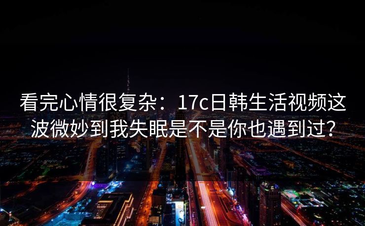 看完心情很复杂：17c日韩生活视频这波微妙到我失眠是不是你也遇到过？