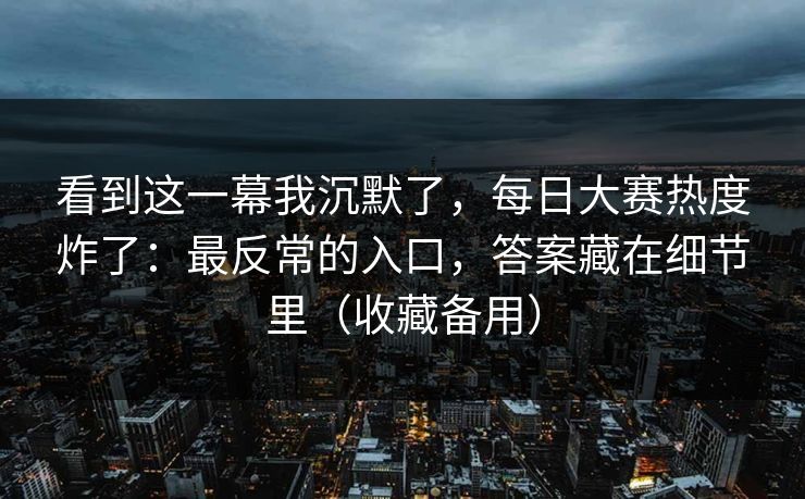 看到这一幕我沉默了，每日大赛热度炸了：最反常的入口，答案藏在细节里（收藏备用）