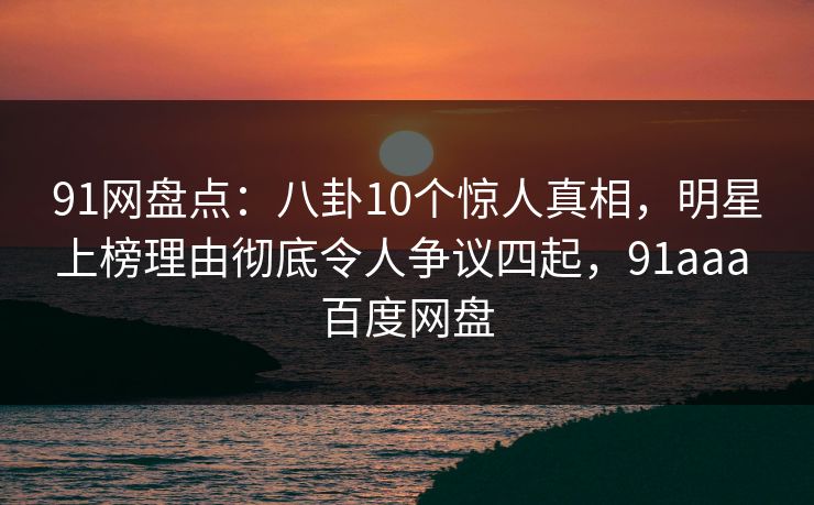 91网盘点:八卦10个惊人真相,明星上榜理由彻底令人争议四起,91aaa 百度网盘 91网盘点:八卦10个惊人真相,明星上榜理由彻底令人争议四起,91aaa 百度网盘