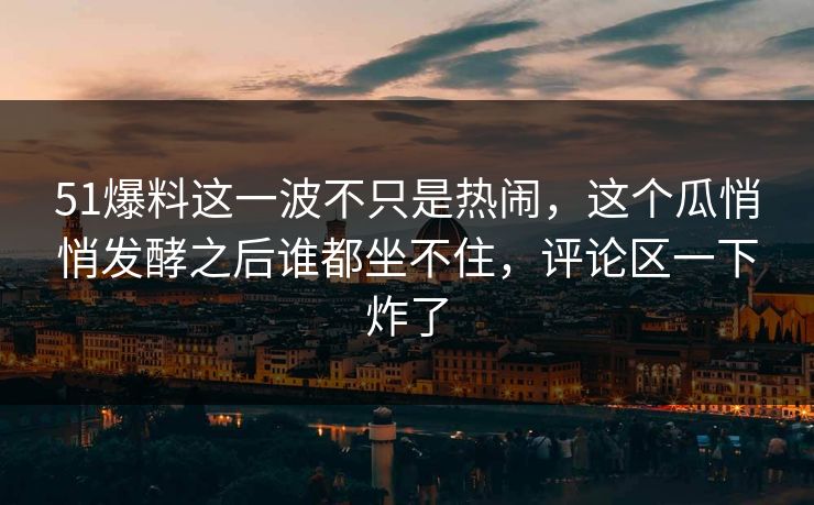 51爆料这一波不只是热闹，这个瓜悄悄发酵之后谁都坐不住，评论区一下炸了